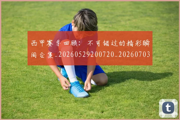 西甲赛季回顾:不可错过的精彩瞬间合集_20260529200720_20260703181921