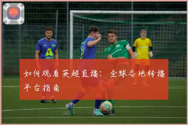 如何观看英超直播：全球各地转播平台指南