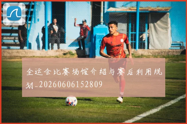 全运会比赛场馆介绍与赛后利用规划_20260606152809