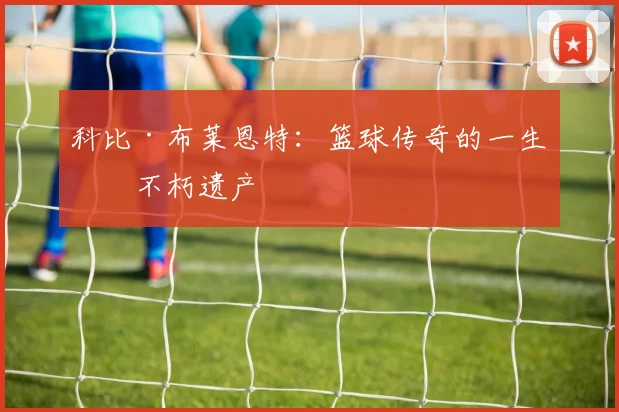 科比·布莱恩特:篮球传奇的一生与不朽遗产