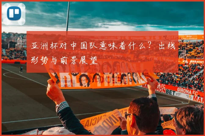 亚洲杯对中国队意味着什么?出线形势与前景展望