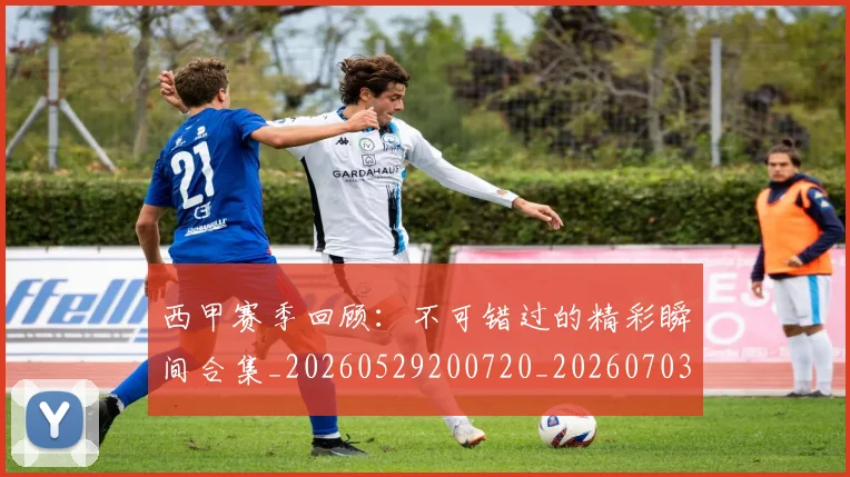 西甲赛季回顾:不可错过的精彩瞬间合集_20260529200720_20260703181921