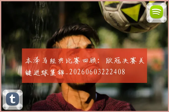 本泽马经典比赛回顾：欧冠决赛关键进球集锦_20260603222408