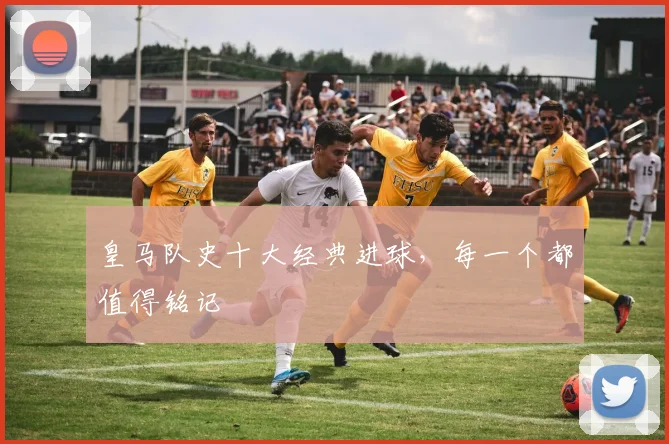 皇马队史十大经典进球,每一个都值得铭记