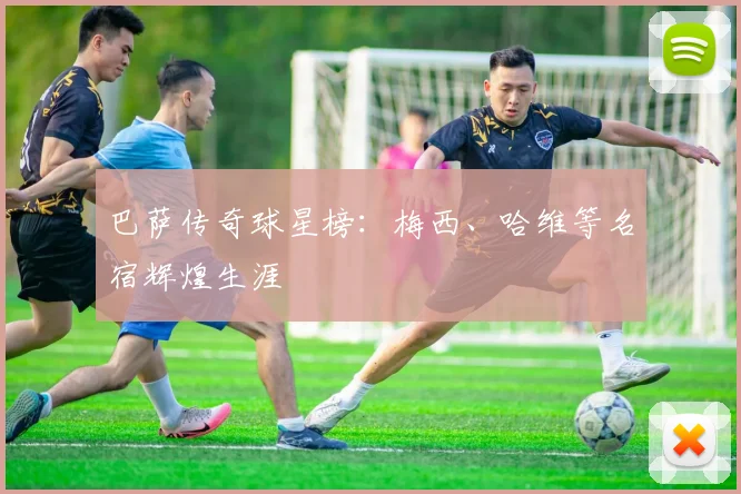 巴萨传奇球星榜:梅西、哈维等名宿辉煌生涯