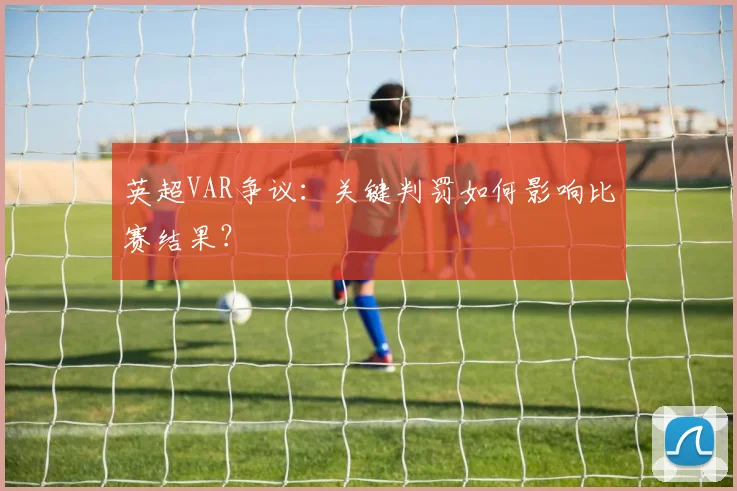 英超VAR争议：关键判罚如何影响比赛结果？