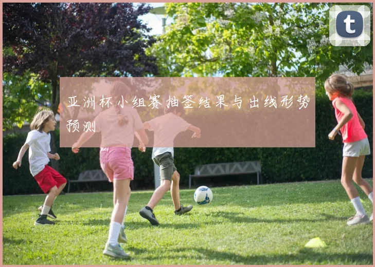 亚洲杯小组赛抽签结果与出线形势预测