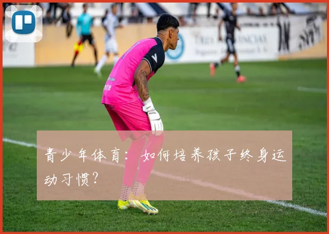 青少年体育：如何培养孩子终身运动习惯？