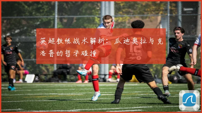 英超教练战术解析：瓜迪奥拉与克洛普的哲学碰撞