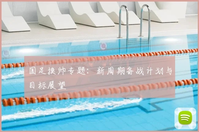 国足换帅专题:新周期备战计划与目标展望