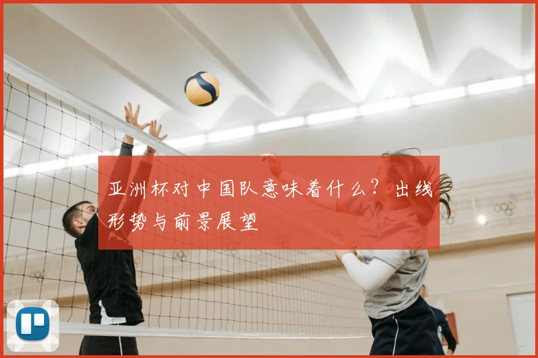 亚洲杯对中国队意味着什么？出线形势与前景展望