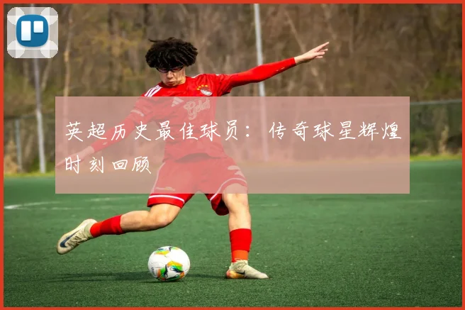 英超历史最佳球员：传奇球星辉煌时刻回顾